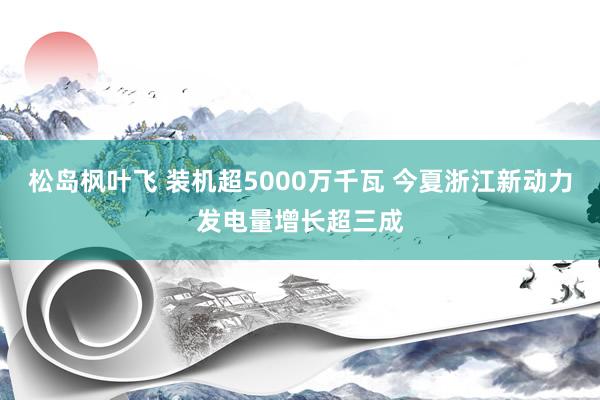 松岛枫叶飞 装机超5000万千瓦 今夏浙江新动力发电量增长超三成