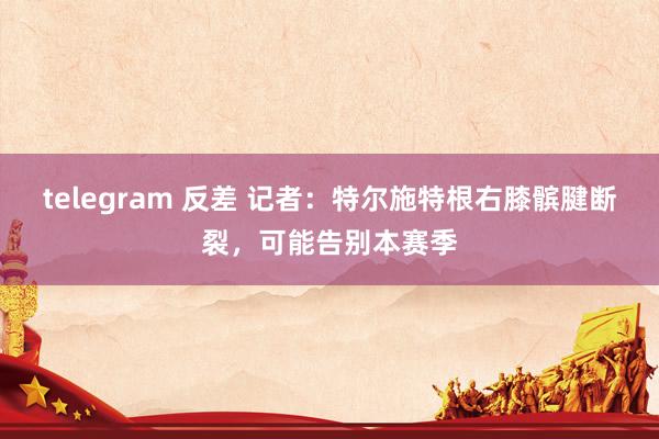 telegram 反差 记者：特尔施特根右膝髌腱断裂，可能告别本赛季