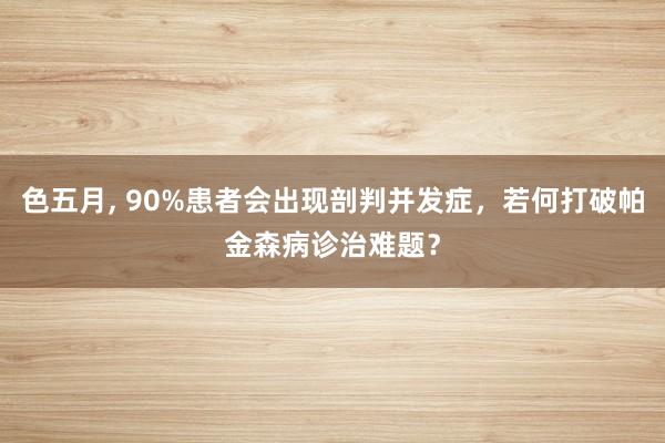 色五月， 90%患者会出现剖判并发症，若何打破帕金森病诊治难题？