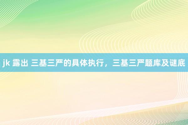 jk 露出 三基三严的具体执行，三基三严题库及谜底