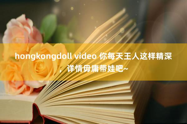 hongkongdoll video 你每天王人这样精深，详情毋庸带娃吧~