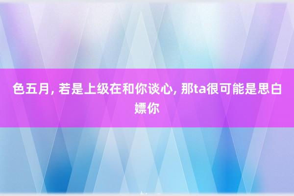 色五月， 若是上级在和你谈心， 那ta很可能是思白嫖你