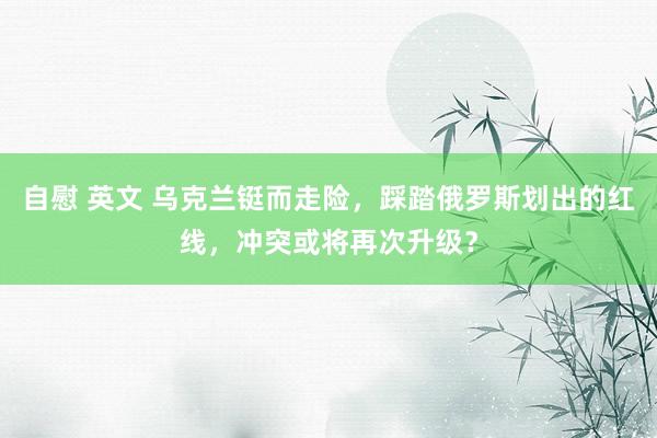 自慰 英文 乌克兰铤而走险，踩踏俄罗斯划出的红线，冲突或将再次升级？