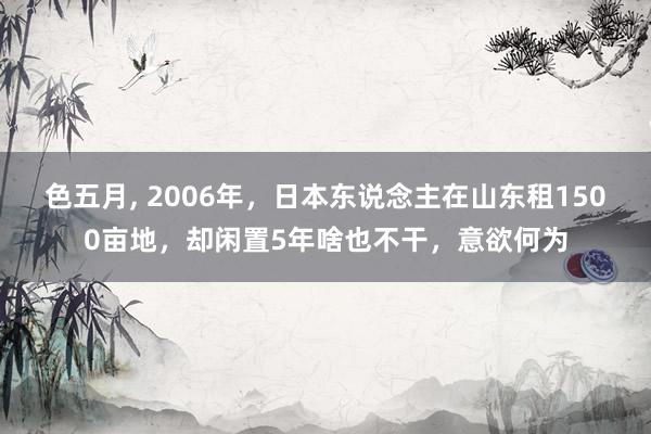 色五月， 2006年，日本东说念主在山东租1500亩地，却闲置5年啥也不干，意欲何为