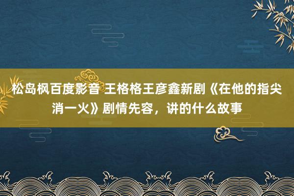 松岛枫百度影音 王格格王彦鑫新剧《在他的指尖消一火》剧情先容，讲的什么故事