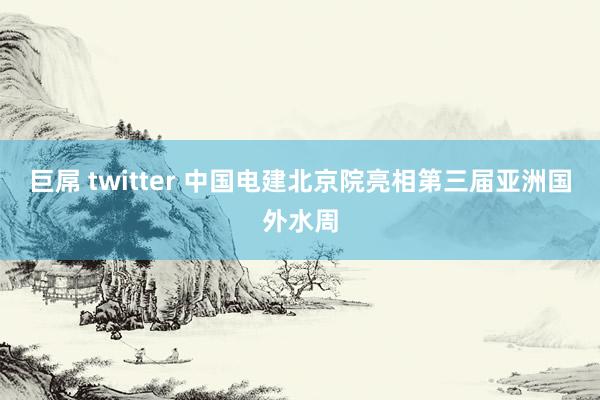 巨屌 twitter 中国电建北京院亮相第三届亚洲国外水周