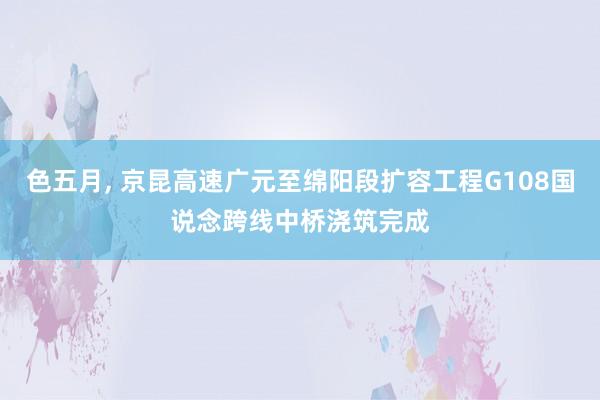 色五月， 京昆高速广元至绵阳段扩容工程G108国说念跨线中桥浇筑完成