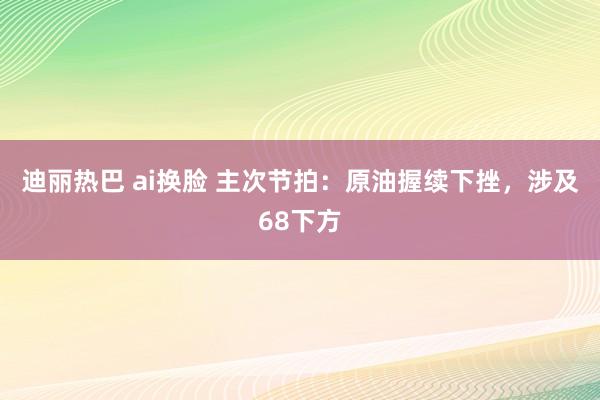 迪丽热巴 ai换脸 主次节拍：原油握续下挫，涉及68下方