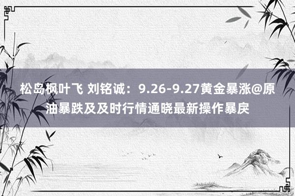 松岛枫叶飞 刘铭诚：9.26-9.27黄金暴涨@原油暴跌及及时行情通晓最新操作暴戾