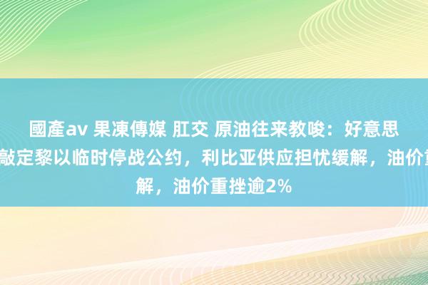 國產av 果凍傳媒 肛交 原油往来教唆：好意思、法寻求敲定黎以临时停战公约，利比亚供应担忧缓解，油价重挫逾2%