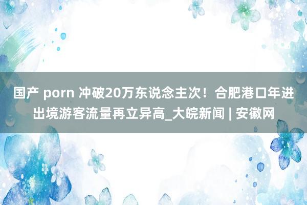 国产 porn 冲破20万东说念主次！合肥港口年进出境游客流量再立异高_大皖新闻 | 安徽网