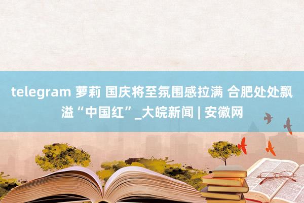 telegram 萝莉 国庆将至氛围感拉满 合肥处处飘溢“中国红”_大皖新闻 | 安徽网