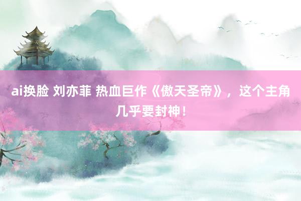 ai换脸 刘亦菲 热血巨作《傲天圣帝》，这个主角几乎要封神！