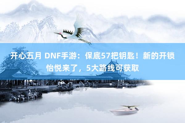 开心五月 DNF手游：保底57把钥匙！新的开锁怡悦来了，5大路线可获取