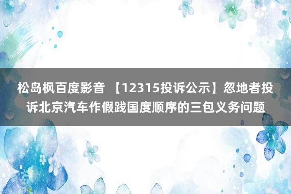 松岛枫百度影音 【12315投诉公示】忽地者投诉北京汽车作假践国度顺序的三包义务问题