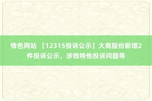 情色网站 【12315投诉公示】大商股份新增2件投诉公示，涉独特他投诉问题等