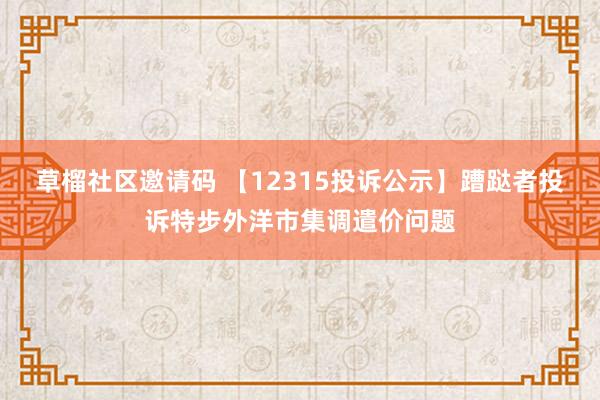 草榴社区邀请码 【12315投诉公示】蹧跶者投诉特步外洋市集调遣价问题