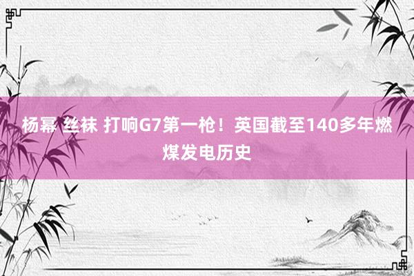 杨幂 丝袜 打响G7第一枪！英国截至140多年燃煤发电历史