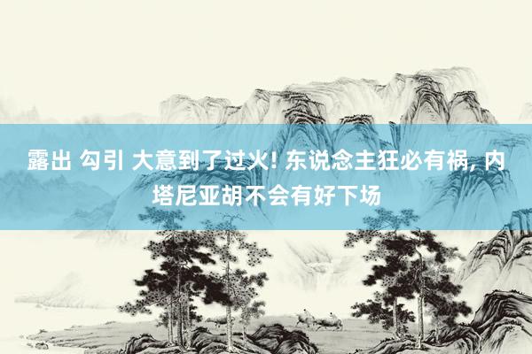 露出 勾引 大意到了过火! 东说念主狂必有祸， 内塔尼亚胡不会有好下场