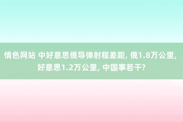 情色网站 中好意思俄导弹射程差距， 俄1.8万公里， 好意思1.2万公里， 中国事若干?