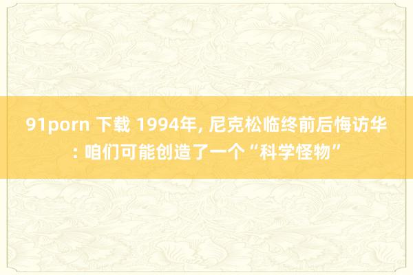 91porn 下载 1994年， 尼克松临终前后悔访华: 咱们可能创造了一个“科学怪物”