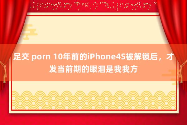 足交 porn 10年前的iPhone4S被解锁后，才发当前期的眼泪是我我方