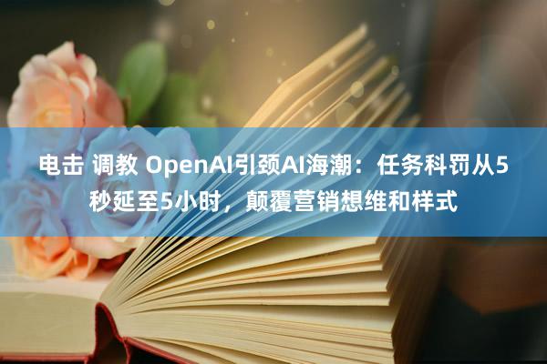 电击 调教 OpenAI引颈AI海潮：任务科罚从5秒延至5小时，颠覆营销想维和样式