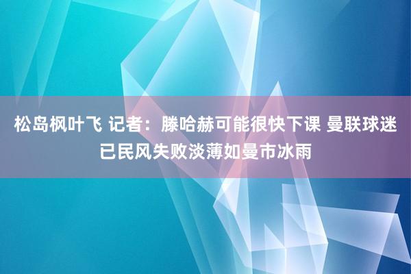 松岛枫叶飞 记者：滕哈赫可能很快下课 曼联球迷已民风失败淡薄如曼市冰雨