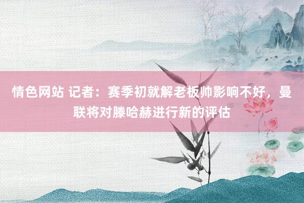 情色网站 记者：赛季初就解老板帅影响不好，曼联将对滕哈赫进行新的评估