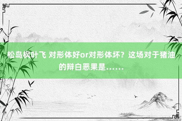 松岛枫叶飞 对形体好or对形体坏？这场对于猪油的辩白恶果是……