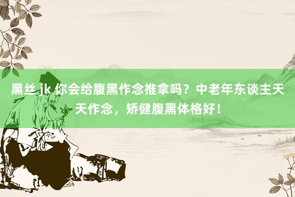 黑丝 jk 你会给腹黑作念推拿吗？中老年东谈主天天作念，矫健腹黑体格好！