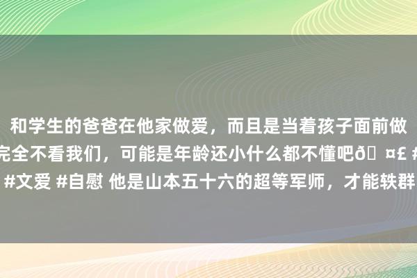 和学生的爸爸在他家做爱，而且是当着孩子面前做爱，太刺激了，孩子完全不看我们，可能是年龄还小什么都不懂吧🤣 #同城 #文爱 #自慰 他是山本五十六的超等军师，才能轶群，日本东谈主却骂了他一辈子