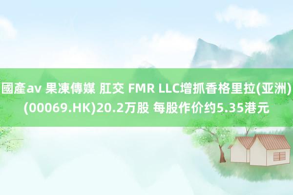 國產av 果凍傳媒 肛交 FMR LLC增抓香格里拉(亚洲)(00069.HK)20.2万股 每股作价约5.35港元