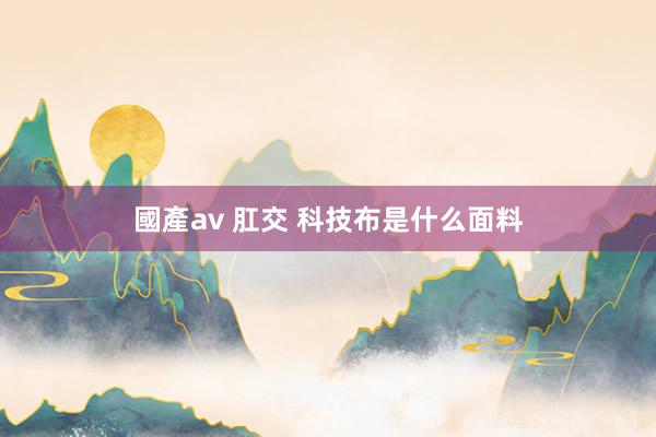 國產av 肛交 科技布是什么面料