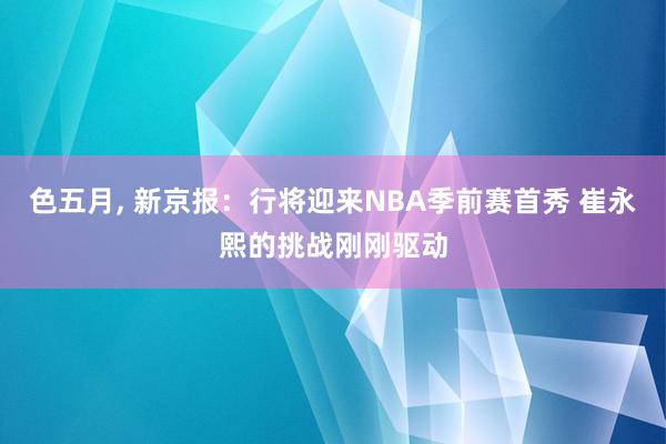 色五月， 新京报：行将迎来NBA季前赛首秀 崔永熙的挑战刚刚驱动