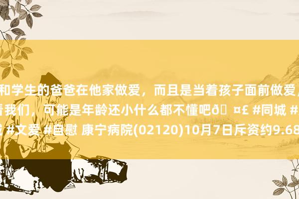 和学生的爸爸在他家做爱，而且是当着孩子面前做爱，太刺激了，孩子完全不看我们，可能是年龄还小什么都不懂吧🤣 #同城 #文爱 #自慰 康宁病院(02120)10月7日斥资约9.68万港元回购7000股