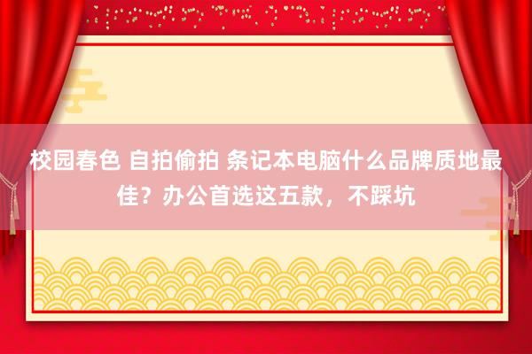 校园春色 自拍偷拍 条记本电脑什么品牌质地最佳？办公首选这五款，不踩坑