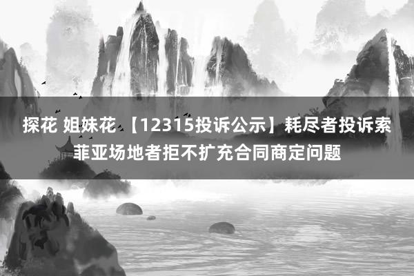 探花 姐妹花 【12315投诉公示】耗尽者投诉索菲亚场地者拒不扩充合同商定问题