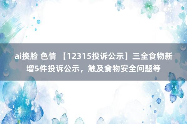 ai换脸 色情 【12315投诉公示】三全食物新增5件投诉公示，触及食物安全问题等