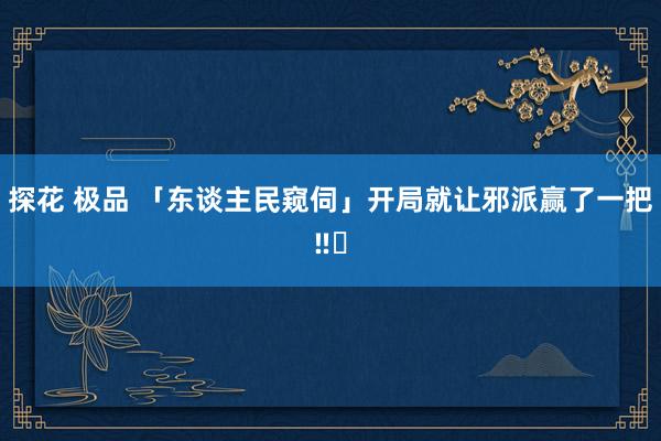 探花 极品 「东谈主民窥伺」开局就让邪派赢了一把‼️