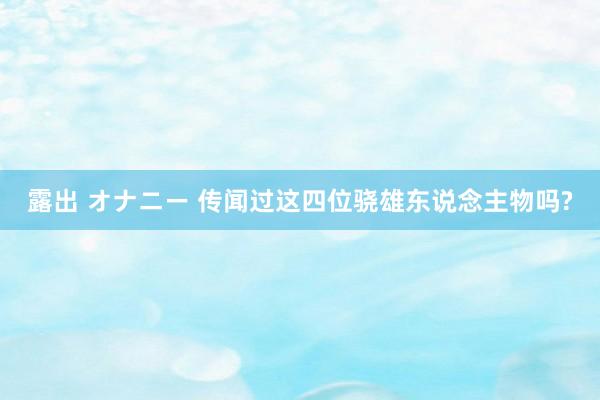 露出 オナニー 传闻过这四位骁雄东说念主物吗?