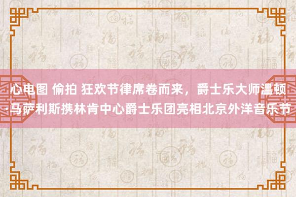 心电图 偷拍 狂欢节律席卷而来，爵士乐大师温顿·马萨利斯携林肯中心爵士乐团亮相北京外洋音乐节