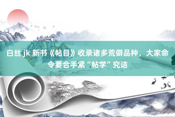 白丝 jk 新书《帖目》收录诸多荒僻品种，大家命令要合手紧“帖学”究诘