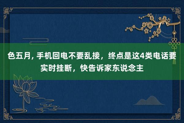 色五月， 手机回电不要乱接，终点是这4类电话要实时挂断，快告诉家东说念主