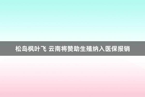 松岛枫叶飞 云南将赞助生殖纳入医保报销