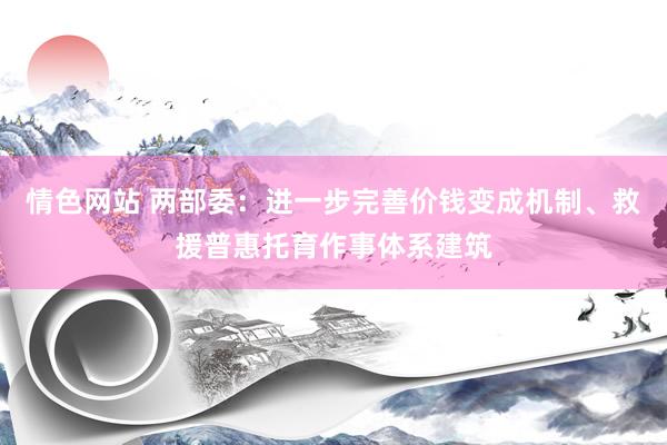 情色网站 两部委：进一步完善价钱变成机制、救援普惠托育作事体系建筑