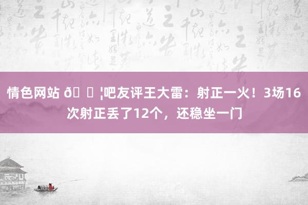 情色网站 😦吧友评王大雷：射正一火！3场16次射正丢了12个，还稳坐一门