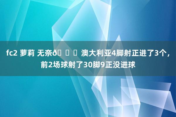 fc2 萝莉 无奈😞澳大利亚4脚射正进了3个，前2场球射了30脚9正没进球