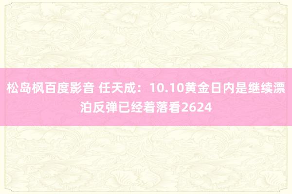 松岛枫百度影音 任天成：10.10黄金日内是继续漂泊反弹已经着落看2624