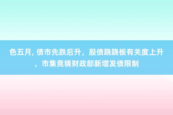 色五月， 债市先跌后升，股债跷跷板有关度上升，市集竞猜财政部新增发债限制